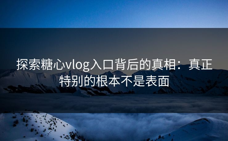 探索糖心vlog入口背后的真相：真正特别的根本不是表面