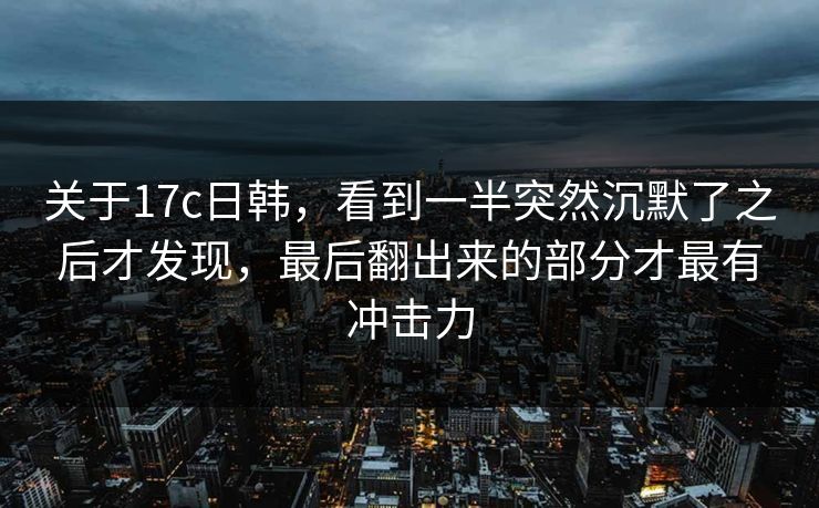 关于17c日韩，看到一半突然沉默了之后才发现，最后翻出来的部分才最有冲击力