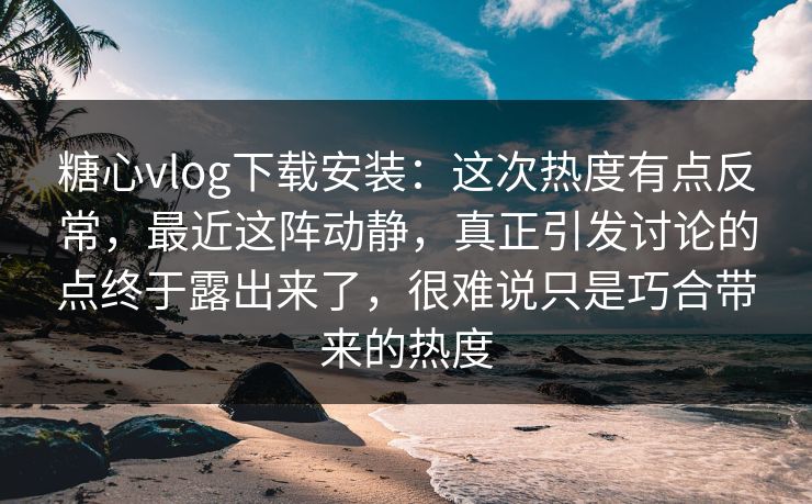 糖心vlog下载安装：这次热度有点反常，最近这阵动静，真正引发讨论的点终于露出来了，很难说只是巧合带来的热度