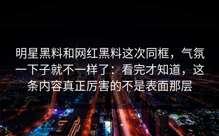 明星黑料和网红黑料这次同框,气氛一下子就不一样了:看完才知道,这条内容真正厉害的不是表面那层 明星黑料和网红黑料这次同框,气氛一下子就不一样了:看完才知道,这条内容真正厉害的不是表面那层