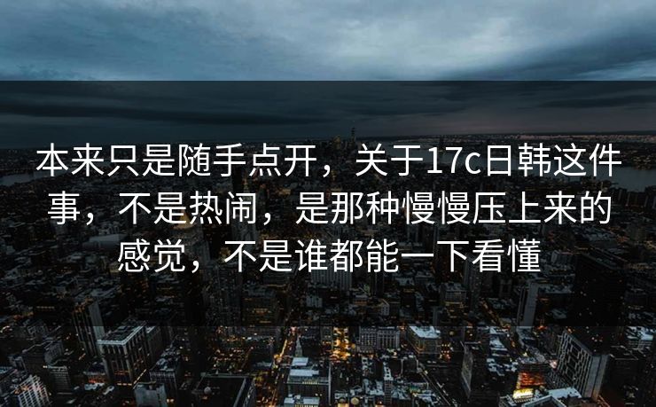 本来只是随手点开,关于17c日韩这件事,不是热闹,是那种慢慢压上来的感觉,不是谁都能一下看懂 本来只是随手点开,关于17c日韩这件事,不是热闹,是那种慢慢压上来的感觉,不是谁都能一下看懂