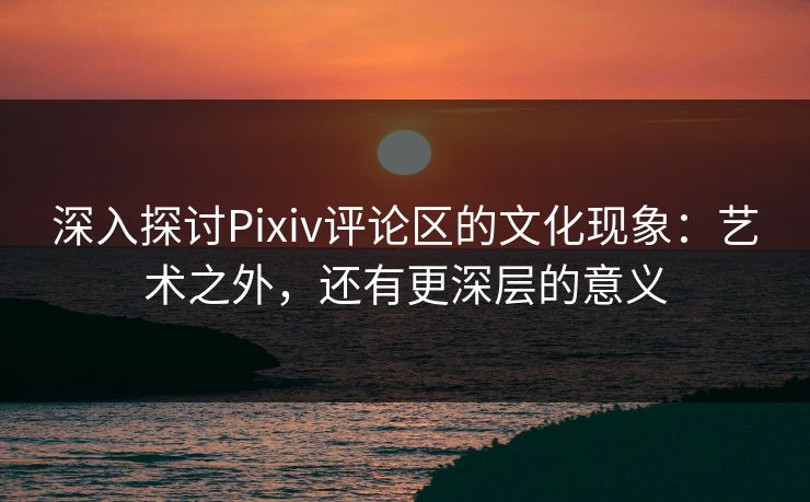 深入探讨Pixiv评论区的文化现象：艺术之外，还有更深层的意义