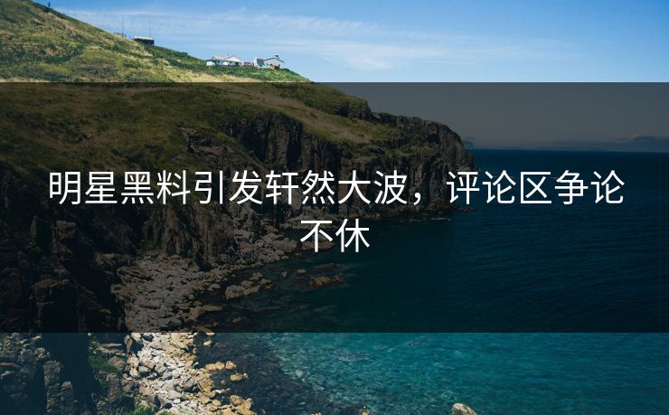 明星黑料引发轩然大波，评论区争论不休