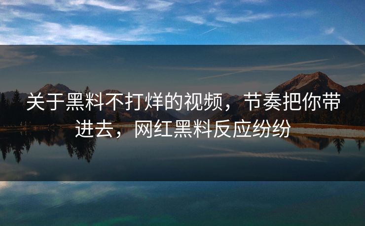 关于黑料不打烊的视频，节奏把你带进去，网红黑料反应纷纷