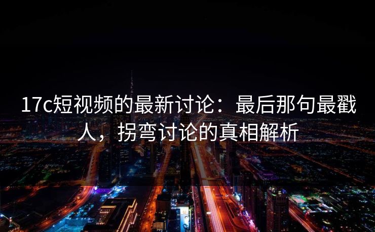 17c短视频的最新讨论：最后那句最戳人，拐弯讨论的真相解析