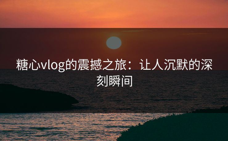 糖心vlog的震撼之旅：让人沉默的深刻瞬间