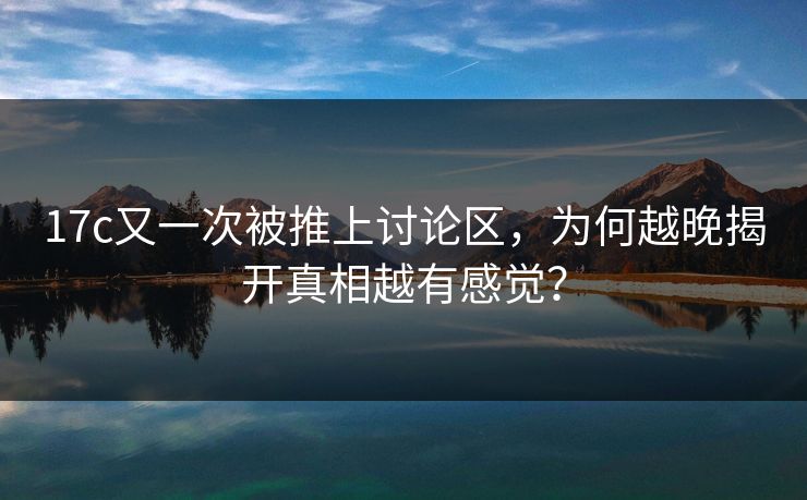 17c又一次被推上讨论区，为何越晚揭开真相越有感觉？