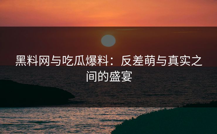 黑料网与吃瓜爆料：反差萌与真实之间的盛宴