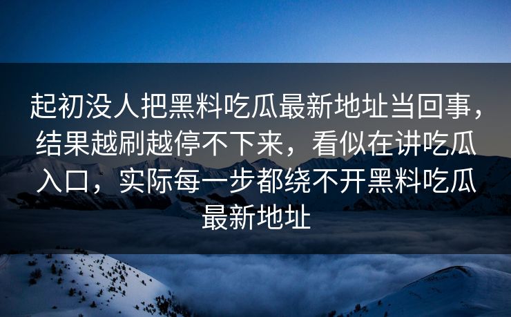 起初没人把黑料吃瓜最新地址当回事，结果越刷越停不下来，看似在讲吃瓜入口，实际每一步都绕不开黑料吃瓜最新地址