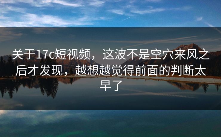 关于17c短视频，这波不是空穴来风之后才发现，越想越觉得前面的判断太早了
