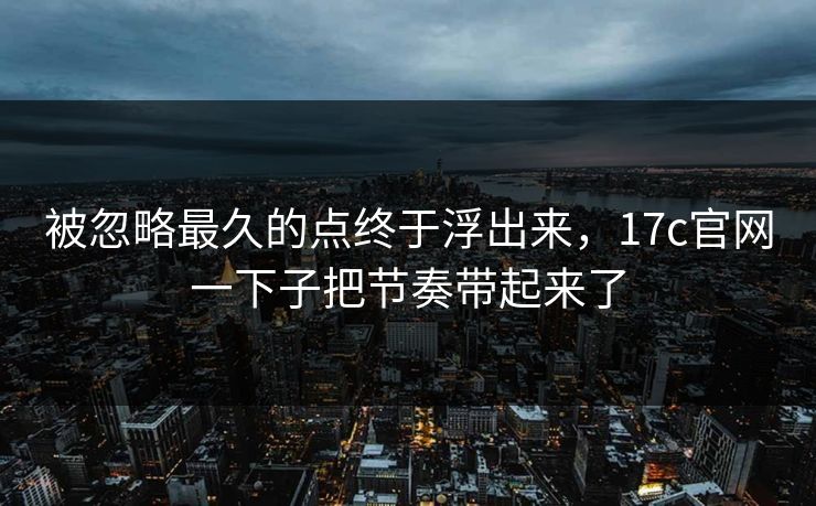 被忽略最久的点终于浮出来，17c官网一下子把节奏带起来了