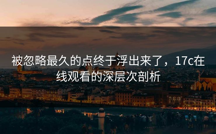 被忽略最久的点终于浮出来了，17c在线观看的深层次剖析