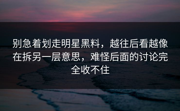 别急着划走明星黑料，越往后看越像在拆另一层意思，难怪后面的讨论完全收不住