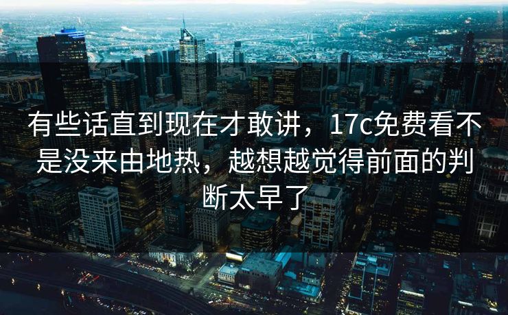 有些话直到现在才敢讲，17c免费看不是没来由地热，越想越觉得前面的判断太早了