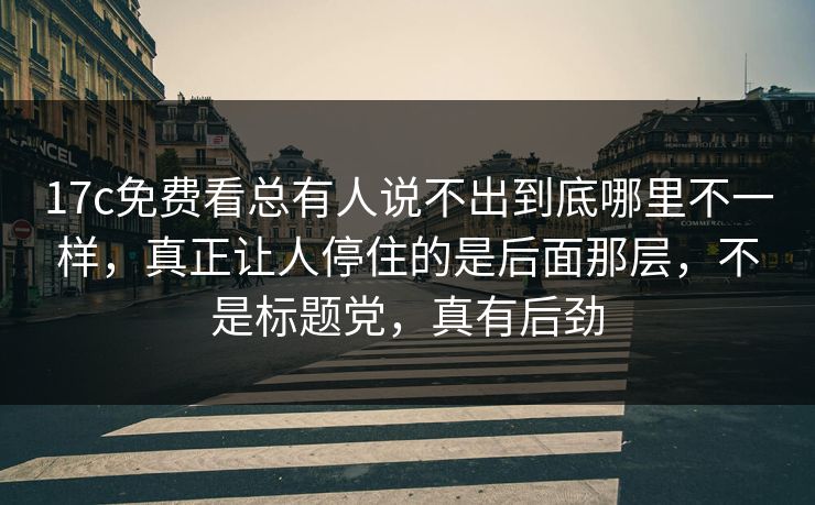 17c免费看总有人说不出到底哪里不一样，真正让人停住的是后面那层，不是标题党，真有后劲