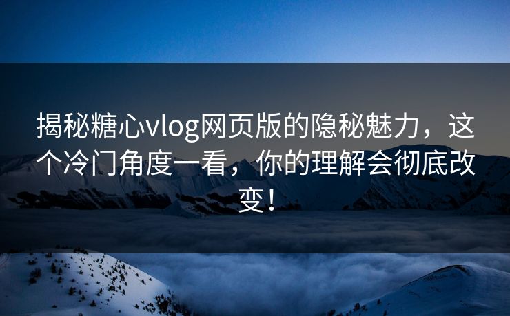 揭秘糖心vlog网页版的隐秘魅力，这个冷门角度一看，你的理解会彻底改变！